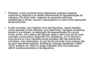 Portanto, a arte concreta busca abandonar qualquer aspecto nacional ou regional e se afasta inteiramente da representação da natureza. Por outro lado, negando as correntes artísticas subjetivistas e líricas, recusa o sensualismo e a arte como expressão de sentimentos.  A arte concreta, sem implicar uma arte figurativa, nasce também como oposição à arte abstrata, que pode trazer vestígios simbólicos devido à sua origem na abstração da representação do mundo. Linha, ponto, cor e plano não figuram nada e são o que há de mais concreto numa pintura. Segundo Van Doesburg, um nu feminino, uma árvore ou uma natureza-morta pintadas não são elementos concretos, mas abstrações. O que há de concreto numa pintura são os seus elementos formais. Entretanto, Wassily Kandinsky (1866 - 1914), publica em 1938 um artigo intitulado  Arte Concreta  para definir a pintura abstrata e não-figurativa.  