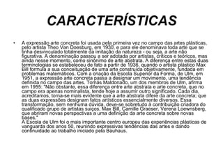 CARACTERÍSTICAS A expressão arte concreta foi usada pela primeira vez no campo das artes plásticas, pelo artista Theo Van Doesburg, em 1930, e para ele denominava toda arte que se tinha desvinculado totalmente da imitação da natureza - ou seja, a arte não figurativa. A denominação passou a ser adotada por artistas, críticos e teóricos, mas ainda nesse momento, como sinônimo de arte abstrata. A diferença entre estas duas terminologias se estabeleceu de fato a partir de 1936, quando o artista plástico Max Bill formula a sua conceituação de uma arte construída objetivamente, fundada em problemas matemáticos. Com a criação da Escola Superior da Forma, de Ulm, em 1951, a expressão arte concreta passa a designar um movimento, uma tendência definida no campo das artes. Tomás Maldonado, um dos membros de Ulm, afirma em 1955: "Não obstante, essa diferença entre arte abstrata e arte concreta, que no campo era apenas nominalista, tende hoje a assumir outro significado. Cada dia, acreditamos, torna-se mais evidente que a arte abstrata difere da arte concreta; que as duas expressões designam fatos artísticos essencialmente diversos. Essa transformação, sem nenhuma dúvida, deve-se sobretudo à contribuição criadora do qualificado grupo de artistas suiços, Max Bill, Camille Graeser, Verena Loewnsberg, que abriram novas perspectivas a uma definição da arte concreta sobre novas bases." A Escola de Ulm foi o mais importante centro europeu das experiências plásticas de vanguarda dos anos 50, reunindo expressivas tendências das artes e dando continuidade ao trabalho iniciado pela Bauhaus. 