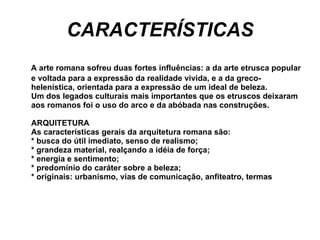 CARACTERÍSTICAS A arte romana sofreu duas fortes influências: a da arte etrusca popular e voltada para a expressão da realidade vivida, e a da greco-helenística, orientada para a expressão de um ideal de beleza. Um dos legados culturais mais importantes que os etruscos deixaram aos romanos foi o uso do arco e da abóbada nas construções. ARQUITETURA As características gerais da arquitetura romana são: * busca do útil imediato, senso de realismo; * grandeza material, realçando a idéia de força; * energia e sentimento; * predomínio do caráter sobre a beleza; * originais: urbanismo, vias de comunicação, anfiteatro, termas  