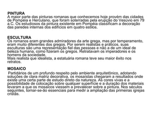 PINTURA A maior parte das pinturas romanas que conhecemos hoje provém das cidades de Pompéia e Herculano, que foram soterradas pela erupção do Vesúvio em 79 a.C. Os estudiosos da pintura existente em Pompéia classificam a decoração das paredes internas dos edifícios em quatro estilos. ESCULTURA Os romanos eram grandes admiradores da arte grega, mas por temperamento, eram muito diferentes dos gregos. Por serem realistas e práticos, suas esculturas são uma representação fiel das pessoas e não a de um ideal de beleza humana, como fizeram os gregos. Retratavam os imperadores e os homens da sociedade. Mais realista que idealista, a estatuária romana teve seu maior êxito nos retratos.  MOSAICO   Partidários de um profundo respeito pelo ambiente arquitetônico, adotando soluções de clara matriz decorativa, os mosaístas chegaram a resultados onde existe uma certa parte de estudo direto da natureza. As cores vivas e a possibilidade de colocação sobre qualquer superfície e a duração dos materiais levaram a que os mosaicos viessem a prevalecer sobre a pintura. Nos séculos seguintes, tornar-se-ão essenciais para medir a ampliação das primeiras igrejas cristãs.   