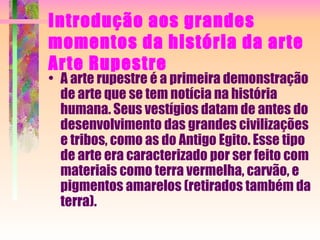 Introdução aos grandes momentos da história da arte Arte Rupestre A arte rupestre é a primeira demonstração de arte que se tem notícia na história humana. Seus vestígios datam de antes do desenvolvimento das grandes civilizações e tribos, como as do Antigo Egito. Esse tipo de arte era caracterizado por ser feito com materiais como terra vermelha, carvão, e pigmentos amarelos (retirados também da terra). 