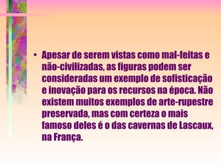 Apesar de serem vistas como mal-feitas e não-civilizadas, as figuras podem ser consideradas um exemplo de sofisticação e inovação para os recursos na época. Não existem muitos exemplos de arte-rupestre preservada, mas com certeza o mais famoso deles é o das cavernas de Lascaux, na França. 