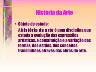 História da Arte Objeto de estudo: A  história da arte  é uma disciplina que estuda a evolução das expressões artísticas, a constituição e a variação das formas, dos estilos, dos conceitos transmitidos através das obras de arte. 