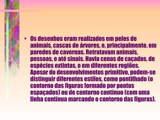 Os desenhos eram realizados em peles de animais, cascas de árvores, e, principalmente, em paredes de cavernas. Retratavam animais, pessoas, e até sinais. Havia cenas de caçadas, de espécies extintas, e em diferentes regiões. Apesar do desenvolvimentos primitivo, podem-se distinguir diferentes estilos, como pontilhado (o contorno das figuras formado por pontos espaçados) ou de contorno contínuo (com uma linha contínua marcando o contorno das figuras).  