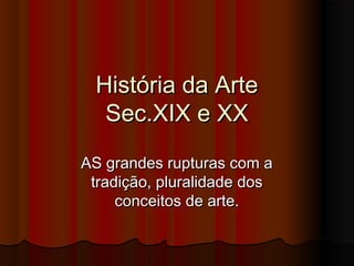 História da Arte
Sec.XIX e XX
AS grandes rupturas com a
tradição, pluralidade dos
conceitos de arte.

 