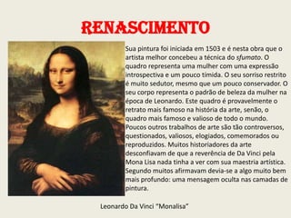 Renascimento
Sua pintura foi iniciada em 1503 e é nesta obra que o
artista melhor concebeu a técnica do sfumato. O
quadro representa uma mulher com uma expressão
introspectiva e um pouco tímida. O seu sorriso restrito
é muito sedutor, mesmo que um pouco conservador. O
seu corpo representa o padrão de beleza da mulher na
época de Leonardo. Este quadro é provavelmente o
retrato mais famoso na história da arte, senão, o
quadro mais famoso e valioso de todo o mundo.
Poucos outros trabalhos de arte são tão controversos,
questionados, valiosos, elogiados, comemorados ou
reproduzidos. Muitos historiadores da arte
desconfiavam de que a reverência de Da Vinci pela
Mona Lisa nada tinha a ver com sua maestria artística.
Segundo muitos afirmavam devia-se a algo muito bem
mais profundo: uma mensagem oculta nas camadas de
pintura.

Leonardo Da Vinci “Monalisa”

 