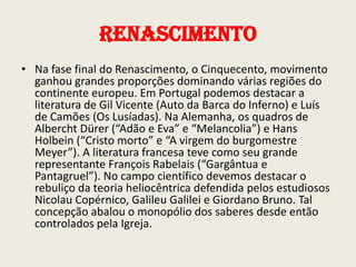 Renascimento
• Na fase final do Renascimento, o Cinquecento, movimento
ganhou grandes proporções dominando várias regiões do
continente europeu. Em Portugal podemos destacar a
literatura de Gil Vicente (Auto da Barca do Inferno) e Luís
de Camões (Os Lusíadas). Na Alemanha, os quadros de
Albercht Dürer (“Adão e Eva” e “Melancolia”) e Hans
Holbein (“Cristo morto” e “A virgem do burgomestre
Meyer”). A literatura francesa teve como seu grande
representante François Rabelais (“Gargântua e
Pantagruel”). No campo científico devemos destacar o
rebuliço da teoria heliocêntrica defendida pelos estudiosos
Nicolau Copérnico, Galileu Galilei e Giordano Bruno. Tal
concepção abalou o monopólio dos saberes desde então
controlados pela Igreja.

 