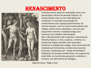 Renascimento

O Renascimento pode ser entendido como uma
apropriação cultural do período Clássico. Os
renascentistas viam-se com alteridade aos
medievais e a restrição da produção de
conhecimento que a Igreja proporcionava. Da
mesma maneira, viam-se como continuadores dos
antigos, jamais como copiadores, uma vez que
propunham retomar a tradição antiga para
continuar seu trabalho interrompido.
Mas o Renascimento não é apenas a retomada da
Filosofia Clássica. A arte, a poesia, a retórica e o
estudo das línguas também são reavivados
conforme a tradição dos antigos. Este movimento foi
realizado por humanistas, eruditos dos assuntos
humanos, conhecidos por “studia humanitates”.
Originários da Europa mediterrânea, em especial da
atual Itália, os humanistas passaram a valorizar o
humano, em detrimento do teológico.

Albercht Dürer “Adão e Eva”

 
