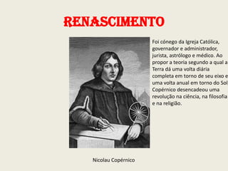 Renascimento

Foi cónego da Igreja Católica,
governador e administrador,
jurista, astrólogo e médico. Ao
propor a teoria segundo a qual a
Terra dá uma volta diária
completa em torno de seu eixo e
uma volta anual em torno do Sol,
Copérnico desencadeou uma
revolução na ciência, na filosofia
e na religião.

Nicolau Copérnico

 