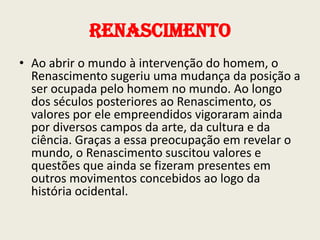 Renascimento
• Ao abrir o mundo à intervenção do homem, o
Renascimento sugeriu uma mudança da posição a
ser ocupada pelo homem no mundo. Ao longo
dos séculos posteriores ao Renascimento, os
valores por ele empreendidos vigoraram ainda
por diversos campos da arte, da cultura e da
ciência. Graças a essa preocupação em revelar o
mundo, o Renascimento suscitou valores e
questões que ainda se fizeram presentes em
outros movimentos concebidos ao logo da
história ocidental.

 