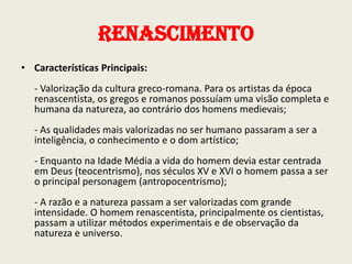 Renascimento
• Características Principais:

- Valorização da cultura greco-romana. Para os artistas da época
renascentista, os gregos e romanos possuíam uma visão completa e
humana da natureza, ao contrário dos homens medievais;
- As qualidades mais valorizadas no ser humano passaram a ser a
inteligência, o conhecimento e o dom artístico;
- Enquanto na Idade Média a vida do homem devia estar centrada
em Deus (teocentrismo), nos séculos XV e XVI o homem passa a ser
o principal personagem (antropocentrismo);
- A razão e a natureza passam a ser valorizadas com grande
intensidade. O homem renascentista, principalmente os cientistas,
passam a utilizar métodos experimentais e de observação da
natureza e universo.

 