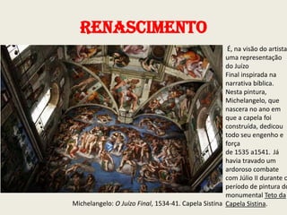 Renascimento

É, na visão do artista
uma representação
do Juízo
Final inspirada na
narrativa bíblica.
Nesta pintura,
Michelangelo, que
nascera no ano em
que a capela foi
construída, dedicou
todo seu engenho e
força
de 1535 a1541. Já
havia travado um
ardoroso combate
com Júlio II durante o
período de pintura do
monumental Teto da
Michelangelo: O Juízo Final, 1534-41. Capela Sistina Capela Sistina.

 