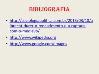 Bibliografia
• http://sociologiapolitica.com.br/2013/03/18/a
lbrecht-durer-o-renascimento-e-a-rupturacom-o-medievo/
• http://www.wikipedia.org
• http://www.google.com/images

 
