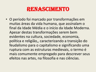 Renascimento
• O período foi marcado por transformações em
muitas áreas da vida humana, que assinalam o
final da Idade Média e o início da Idade Moderna.
Apesar destas transformações serem bem
evidentes na cultura, sociedade, economia,
política e religião,, caracterizando a transição do
feudalismo para o capitalismo e significando uma
ruptura com as estruturas medievais, o termo é
mais comumente empregado para descrever seus
efeitos nas artes, na filosofia e nas ciências.

 