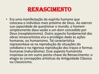Renascimento
• Era uma manifestação do espírito humano que
colocava o indivíduo mais próximo de Deus. Ao exercer
sua capacidade de questionar o mundo, o homem
simplesmente dava vazão a um dom concedido por
Deus (neoplatonismo). Outro aspecto fundamental das
obras renascentistas era o privilégio dado às ações
humanas, ou humanismo. Tal característica
representava-se na reprodução de situações do
cotidiano e na rigorosa reprodução dos traços e formas
humanas (naturalismo). Esse aspecto humanista
inspirava-se em outro ponto-chave do Renascimento: o
elogio às concepções artísticas da Antiguidade Clássica
ou Classicismo.

 