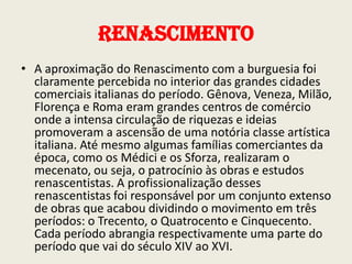 Renascimento
• A aproximação do Renascimento com a burguesia foi
claramente percebida no interior das grandes cidades
comerciais italianas do período. Gênova, Veneza, Milão,
Florença e Roma eram grandes centros de comércio
onde a intensa circulação de riquezas e ideias
promoveram a ascensão de uma notória classe artística
italiana. Até mesmo algumas famílias comerciantes da
época, como os Médici e os Sforza, realizaram o
mecenato, ou seja, o patrocínio às obras e estudos
renascentistas. A profissionalização desses
renascentistas foi responsável por um conjunto extenso
de obras que acabou dividindo o movimento em três
períodos: o Trecento, o Quatrocento e Cinquecento.
Cada período abrangia respectivamente uma parte do
período que vai do século XIV ao XVI.

 