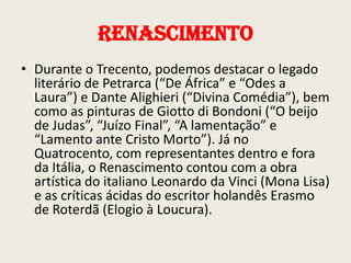 Renascimento
• Durante o Trecento, podemos destacar o legado
literário de Petrarca (“De África” e “Odes a
Laura”) e Dante Alighieri (“Divina Comédia”), bem
como as pinturas de Giotto di Bondoni (“O beijo
de Judas”, “Juízo Final”, “A lamentação” e
“Lamento ante Cristo Morto”). Já no
Quatrocento, com representantes dentro e fora
da Itália, o Renascimento contou com a obra
artística do italiano Leonardo da Vinci (Mona Lisa)
e as críticas ácidas do escritor holandês Erasmo
de Roterdã (Elogio à Loucura).

 