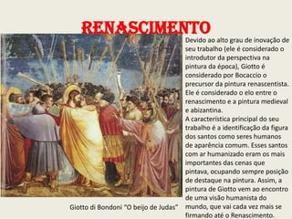 Renascimentoao alto grau de inovação de
Devido
seu trabalho (ele é considerado o
introdutor da perspectiva na
pintura da época), Giotto é
considerado por Bocaccio o
precursor da pintura renascentista.
Ele é considerado o elo entre o
renascimento e a pintura medieval
e abizantina.
A característica principal do seu
trabalho é a identificação da figura
dos santos como seres humanos
de aparência comum. Esses santos
com ar humanizado eram os mais
importantes das cenas que
pintava, ocupando sempre posição
de destaque na pintura. Assim, a
pintura de Giotto vem ao encontro
de uma visão humanista do
Giotto di Bondoni “O beijo de Judas” mundo, que vai cada vez mais se
firmando até o Renascimento.

 