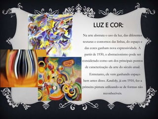 LUZ E COR: 
Na arte abstrata o uso da luz, das diferentes 
texturas e contornos das linhas, do espaço e 
das cores ganham nova expressividade. A 
partir de 1930, o abstracionismo pode ser 
considerado como um dos principais pontos 
de caracterização da arte do século atual. 
Entretanto, ele vem ganhando espaço 
bem antes disso. Kandisky, já em 1910, fez a 
primeira pintura utilizando-se de formas não 
reconhecíveis. 
 