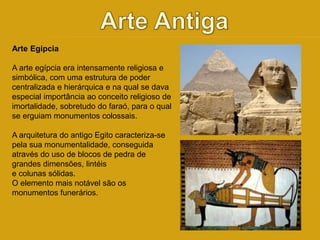 Arte Egípcia 
A arte egípcia era intensamente religiosa e 
simbólica, com uma estrutura de poder 
centralizada e hierárquica e na qual se dava 
especial importância ao conceito religioso de 
imortalidade, sobretudo do faraó, para o qual 
se erguiam monumentos colossais. 
A arquitetura do antigo Egito caracteriza-se 
pela sua monumentalidade, conseguida 
através do uso de blocos de pedra de 
grandes dimensões, lintéis 
e colunas sólidas. 
O elemento mais notável são os 
monumentos funerários. 
 