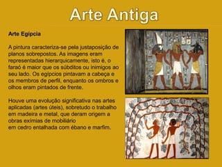 Arte Egípcia 
A pintura caracteriza-se pela justaposição de 
planos sobrepostos. As imagens eram 
representadas hierarquicamente, isto é, o 
faraó é maior que os súbditos ou inimigos ao 
seu lado. Os egípcios pintavam a cabeça e 
os membros de perfil, enquanto os ombros e 
olhos eram pintados de frente. 
Houve uma evolução significativa nas artes 
aplicadas (artes úteis), sobretudo o trabalho 
em madeira e metal, que deram origem a 
obras exímias de mobiliário 
em cedro entalhada com ébano e marfim. 
 