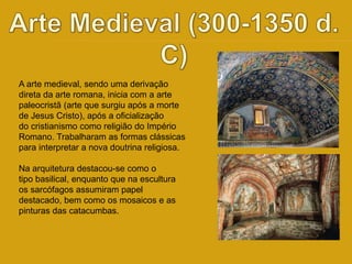 A arte medieval, sendo uma derivação 
direta da arte romana, inicia com a arte 
paleocristã (arte que surgiu após a morte 
de Jesus Cristo), após a oficialização 
do cristianismo como religião do Império 
Romano. Trabalharam as formas clássicas 
para interpretar a nova doutrina religiosa. 
Na arquitetura destacou-se como o 
tipo basilical, enquanto que na escultura 
os sarcófagos assumiram papel 
destacado, bem como os mosaicos e as 
pinturas das catacumbas. 
 