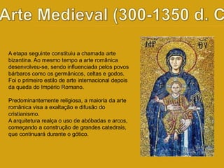 A etapa seguinte constituiu a chamada arte 
bizantina. Ao mesmo tempo a arte românica 
desenvolveu-se, sendo influenciada pelos povos 
bárbaros como os germânicos, celtas e godos. 
Foi o primeiro estilo de arte internacional depois 
da queda do Império Romano. 
Predominantemente religiosa, a maioria da arte 
românica visa a exaltação e difusão do 
cristianismo. 
A arquitetura realça o uso de abóbadas e arcos, 
começando a construção de grandes catedrais, 
que continuará durante o gótico. 
 