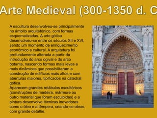 A escultura desenvolveu-se principalmente 
no âmbito arquitetónico, com formas 
esquematizadas. A arte gótica 
desenvolveu-se entre os séculos XII e XVI, 
sendo um momento de enriquecimento 
económico e cultural. A arquitetura foi 
profundamente alterada a partir da 
introdução do arco ogival e do arco 
botante, nascendo formas mais leves e 
mais dinâmicas que possibilitaram a 
construção de edifícios mais altos e com 
aberturas maiores, tipificados na catedral 
gótica. 
Aparecem grandes retábulos escultóricos 
(construções de madeira, mármore ou 
outro material que foram esculpidas) e a 
pintura desenvolve técnicas inovadoras 
como o óleo e a têmpera, criando-se obras 
com grande detalhe. 
 