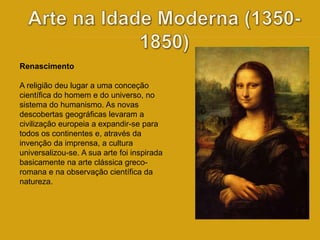Renascimento 
A religião deu lugar a uma conceção 
científica do homem e do universo, no 
sistema do humanismo. As novas 
descobertas geográficas levaram a 
civilização europeia a expandir-se para 
todos os continentes e, através da 
invenção da imprensa, a cultura 
universalizou-se. A sua arte foi inspirada 
basicamente na arte clássica greco-romana 
e na observação científica da 
natureza. 
 