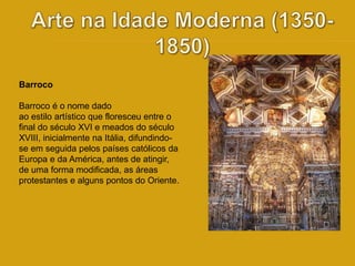 Barroco 
Barroco é o nome dado 
ao estilo artístico que floresceu entre o 
final do século XVI e meados do século 
XVIII, inicialmente na Itália, difundindo-se 
em seguida pelos países católicos da 
Europa e da América, antes de atingir, 
de uma forma modificada, as áreas 
protestantes e alguns pontos do Oriente. 
 