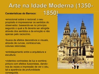 Caraterísticas do Barroco: 
•emocional sobre o racional; o seu 
propósito é impressionar os sentidos do 
observador, baseando-se no princípio 
segundo o qual a fé deveria ser atingida 
através dos sentidos e da emoção e não 
apenas pelo raciocínio. 
•busca de efeitos decorativos e visuais, 
através de curvas, contracurvas, 
colunas retorcidas; 
•entrelaçamento entre a arquitetura e 
escultura; 
•violentos contrastes de luz e sombra; 
pintura com efeitos ilusionistas, dando-nos 
às vezes a impressão de ver o céu, 
tal a aparência de profundidade 
conseguida. 
 
