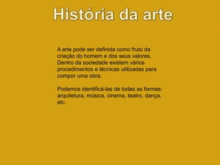 A arte pode ser definida como fruto da 
criação do homem e dos seus valores. 
Dentro da sociedade existem vários 
procedimentos e técnicas utilizadas para 
compor uma obra. 
Podemos identificá-las de todas as formas: 
arquitetura, música, cinema, teatro, dança, 
etc. 
 