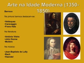 Barroco 
Na pintura barroca destacam-se: 
•Velásquez 
•Caravaggio 
•Frans Hals 
Na literatura: 
•António Vieira 
•John Donne 
•Molière 
Na música: 
•Jean-Baptiste de Lully 
•Bach 
•Haendel 
 