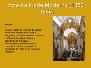 Rococó 
Surgiu a partir de meados do século 
XVIII, com formas mais leves e 
elegantes, privilegiando o decorativismo, 
a sofisticação aristocrática e a 
sensibilidade individual. 
Ao mesmo tempo firmava uma 
corrente iluminista, pregando a 
prioridade da razão e um retorno à 
natureza. 
 