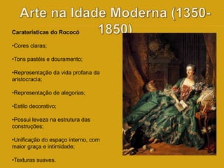 Caraterísticas do Rococó 
•Cores claras; 
•Tons pastéis e douramento; 
•Representação da vida profana da 
aristocracia; 
•Representação de alegorias; 
•Estilo decorativo; 
•Possui leveza na estrutura das 
construções; 
•Unificação do espaço interno, com 
maior graça e intimidade; 
•Texturas suaves. 
 