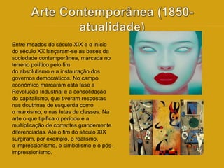 Entre meados do século XIX e o início 
do século XX lançaram-se as bases da 
sociedade contemporânea, marcada no 
terreno político pelo fim 
do absolutismo e a instauração dos 
governos democráticos. No campo 
económico marcaram esta fase a 
Revolução Industrial e a consolidação 
do capitalismo, que tiveram respostas 
nas doutrinas de esquerda como 
o marxismo, e nas lutas de classes. Na 
arte o que tipifica o período é a 
multiplicação de correntes grandemente 
diferenciadas. Até o fim do século XIX 
surgiram, por exemplo, o realismo, 
o impressionismo, o simbolismo e o pós-impressionismo. 
 