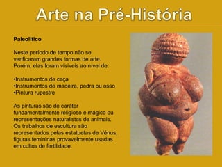 Paleolítico 
Neste período de tempo não se 
verificaram grandes formas de arte. 
Porém, elas foram visíveis ao nível de: 
•Instrumentos de caça 
•Instrumentos de madeira, pedra ou osso 
•Pintura rupestre 
As pinturas são de caráter 
fundamentalmente religioso e mágico ou 
representações naturalistas de animais. 
Os trabalhos de escultura são 
representados pelas estatuetas de Vénus, 
figuras femininas provavelmente usadas 
em cultos de fertilidade. 
 