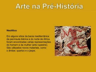 Neolítico 
Em alguns sítios da bacia mediterrânica 
da península ibérica e do norte de África 
foram encontradas várias representações 
do homem e da mulher (arte rupestre). 
São utilizados novos materiais, como 
o âmbar, quartzo e o jaspe. 
 