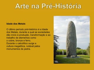Idade dos Metais 
O último período pré-histórico é a Idade 
dos Metais, durante a qual as sociedades 
dão início à produção, transformação e ao 
trabalho de elementos como 
o cobre, bronze e ferro. 
Durante o calcolítico surge a 
cultura megalítica, notável pelos 
monumentos de pedra. 
 
