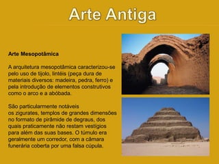 Arte Mesopotâmica 
A arquitetura mesopotâmica caracterizou-se 
pelo uso de tijolo, lintéis (peça dura de 
materiais diversos: madeira, pedra, ferro) e 
pela introdução de elementos construtivos 
como o arco e a abóbada. 
São particularmente notáveis 
os zigurates, templos de grandes dimensões 
no formato de pirâmide de degraus, dos 
quais praticamente não restam vestígios 
para além das suas bases. O túmulo era 
geralmente um corredor, com a câmara 
funerária coberta por uma falsa cúpula. 
 