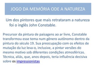 JOGO DA MEMÓRIA ODE A NATUREZA
Um dos pintores que mais retrataram a natureza
foi o inglês John Constable.
Precursor da pintura de paisagens ao ar livre, Constable
transformou esse tema num gênero autônomo dentro da
pintura do século 19. Sua preocupação com os efeitos de
mutação da luz leva-o, inclusive, a pintar versões do
mesmo motivo sob diferentes condições atmosféricas.
Técnica, aliás, que, anos depois, teria influência decisiva
sobre os impressionistas
 