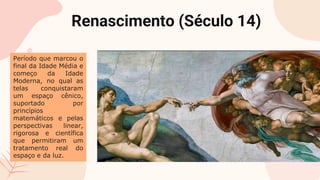 Renascimento (Século 14)
Período que marcou o
final da Idade Média e
começo da Idade
Moderna, no qual as
telas conquistaram
um espaço cênico,
suportado por
princípios
matemáticos e pelas
perspectivas linear,
rigorosa e científica
que permitiram um
tratamento real do
espaço e da luz.
 