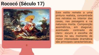 Rococó (Século 17)
Este estilo remete a uma
pintura realista, concentrada
nos retratos no interior das
casas, nas paisagens e na
natureza morta. Composição
assimétrica, em diagonal,
acentuado contraste de
claro- escuro e escolha de
cenas no seu momento de
maior intensidade dramática
são principais características.
 