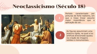 Neoclassicismo (Século 18)
1
2
Período caracterizado por
pinturas de forte realismo, em
que o traço linear assume
maior importância que a
aplicação da cor.
As figuras assumiriam uma
postura rígida, na qual a luz
artificial direcionada ajudou
na criação de imagens
solidas e monumentais.
 