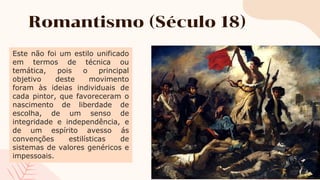 Romantismo (Século 18)
Este não foi um estilo unificado
em termos de técnica ou
temática, pois o principal
objetivo deste movimento
foram às ideias individuais de
cada pintor, que favoreceram o
nascimento de liberdade de
escolha, de um senso de
integridade e independência, e
de um espírito avesso ás
convenções estilísticas de
sistemas de valores genéricos e
impessoais.
 