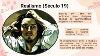 Realismo (Século 19)
Datado em 1850, foi
utilizado para designar
formas de representação
objetiva da realidade.
Como doutrina
estética, o realismo
surgiu na França.
O enfrentamento direto e imediato
da realidade, com o auxílio das
técnicas pictóricas, descartou o
ilusionismo por parte dos artistas.
 
