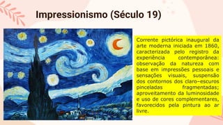 Impressionismo (Século 19)
Corrente pictórica inaugural da
arte moderna iniciada em 1860,
caracterizada pelo registro da
experiência contemporânea:
observação da natureza com
base em impressões pessoais e
sensações visuais, suspensão
dos contornos dos claro–escuros
pinceladas fragmentadas;
aproveitamento da luminosidade
e uso de cores complementares,
favorecidos pela pintura ao ar
livre.
 