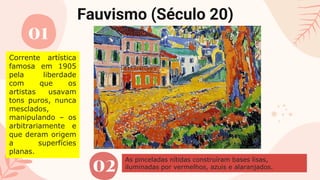 Fauvismo (Século 20)
01
02
Corrente artística
famosa em 1905
pela liberdade
com que os
artistas usavam
tons puros, nunca
mesclados,
manipulando – os
arbitrariamente e
que deram origem
a superfícies
planas.
As pinceladas nítidas construíram bases lisas,
iluminadas por vermelhos, azuis e alaranjados.
 