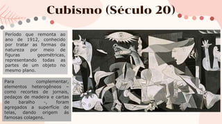 Cubismo (Século 20)
Período que remonta ao
ano de 1912, conhecido
por tratar as formas da
natureza por meio de
figuras geométricas,
representando todas as
partes de um objeto no
mesmo plano.
Para complementar,
elementos heterogêneos –
como recortes de jornais,
pedaços de madeira e cartas
de baralho -, foram
agregados a superfície de
telas, dando origem ás
famosas colagens.
 