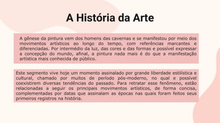 A História da Arte
A gênese da pintura vem dos homens das cavernas e se manifestou por meio dos
movimentos artísticos ao longo do tempo, com referências marcantes e
diferenciadas. Por intermédio da luz, das cores e das formas e possível expressar
a concepção do mundo, afinal, a pintura nada mais é do que a manifestação
artística mais conhecida de público.
Este segmento vive hoje um momento assinalado por grande liberdade estilística e
cultural, chamado por muitos de período pós-moderno, no qual e possível
coexistirem diversas tendências do passado. Para retratar esse fenômeno, estão
relacionadas a seguir os principais movimentos artísticos, de forma concisa,
complementadas por datas que assinalam as épocas nas quais foram feitos seus
primeiros registros na história.
 